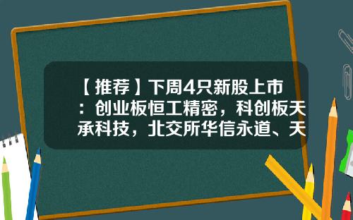 【推荐】下周4只新股上市：创业板恒工精密，科创板天承科技，北交所华信永道、天力复合-ipo公司查询