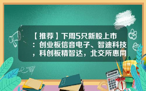 【推荐】下周5只新股上市：创业板信音电子、智迪科技，科创板精智达，北交所惠同新材、豪声电子-东方资讯有哪些股票上市