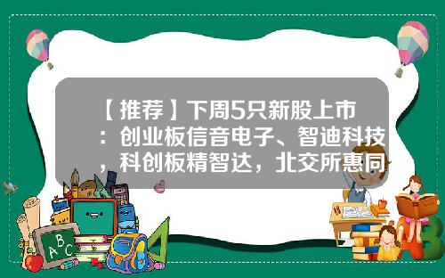 【推荐】下周5只新股上市：创业板信音电子、智迪科技，科创板精智达，北交所惠同新材、豪声电子-创业板上市公司主营产品一览表