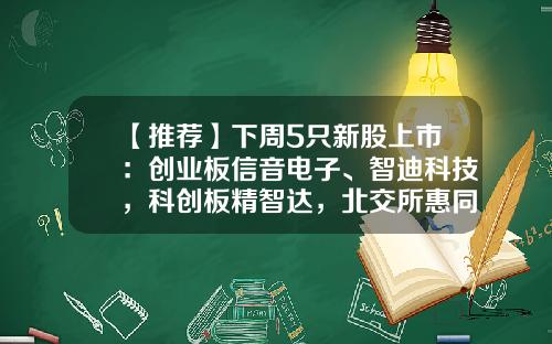 【推荐】下周5只新股上市：创业板信音电子、智迪科技，科创板精智达，北交所惠同新材、豪声电子-科技类的公司上市