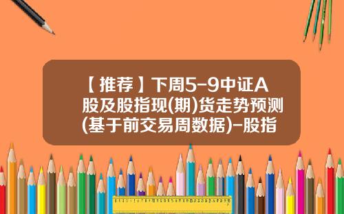 【推荐】下周5-9中证A股及股指现(期)货走势预测(基于前交易周数据)-股指期少全文多少集