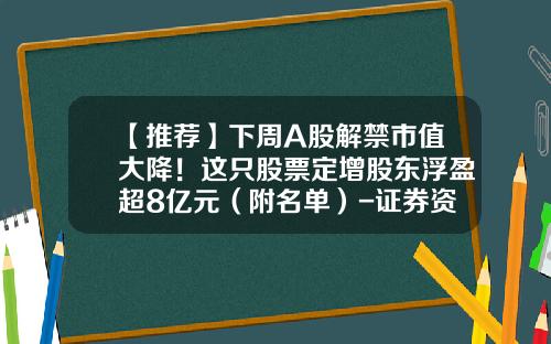 【推荐】下周A股解禁市值大降！这只股票定增股东浮盈超8亿元（附名单）-证券资讯的股票