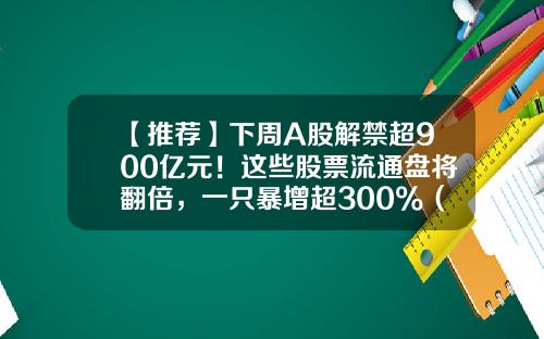 【推荐】下周A股解禁超900亿元！这些股票流通盘将翻倍，一只暴增超300%（附名单）-股票有多少只