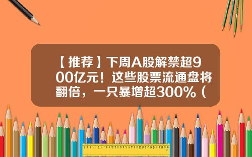 【推荐】下周A股解禁超900亿元！这些股票流通盘将翻倍，一只暴增超300%（附名单）-a股总共有多少股票