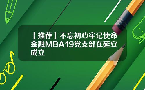 【推荐】不忘初心牢记使命金融MBA19党支部在延安成立