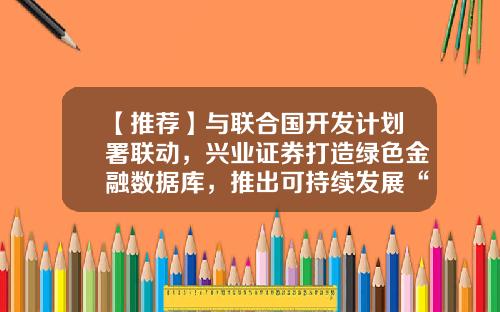 【推荐】与联合国开发计划署联动，兴业证券打造绿色金融数据库，推出可持续发展“地图”向全世界免费开放-兴业绿色基金