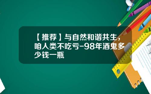 【推荐】与自然和谐共生，咱人类不吃亏-98年酒鬼多少钱一瓶