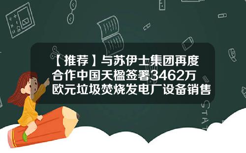 【推荐】与苏伊士集团再度合作中国天楹签署3462万欧元垃圾焚烧发电厂设备销售合同-中国天楹环保能源股份有限公司