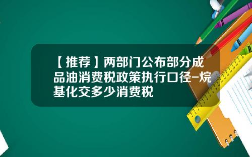 【推荐】两部门公布部分成品油消费税政策执行口径-烷基化交多少消费税