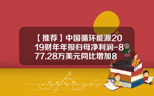 【推荐】中国循环能源2019财年年报归母净利润-877.28万美元同比增加86.71%-creg中国循环能源公司有多少项目