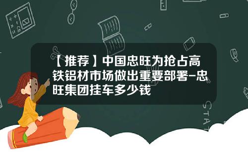 【推荐】中国忠旺为抢占高铁铝材市场做出重要部署-忠旺集团挂车多少钱