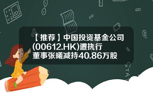 【推荐】中国投资基金公司(00612.HK)遭执行董事张曦减持40.86万股-中国投资基金公司是做什么的