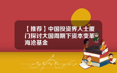 【推荐】中国投资界人士厦门探讨大国周期下资本变革-海沧基金