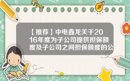 【推荐】中电鑫龙关于2016年度为子公司提供担保额度及子公司之间担保额度的公告-芜湖佑赛科技有限公司