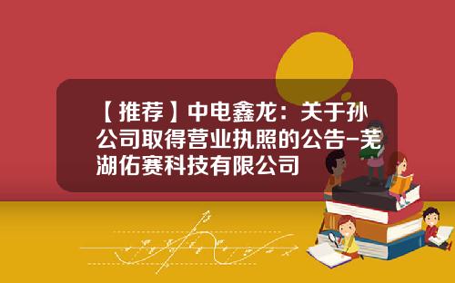 【推荐】中电鑫龙：关于孙公司取得营业执照的公告-芜湖佑赛科技有限公司