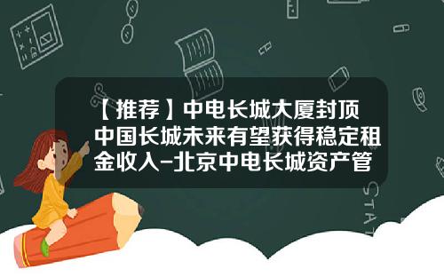 【推荐】中电长城大厦封顶中国长城未来有望获得稳定租金收入-北京中电长城资产管理有限公司
