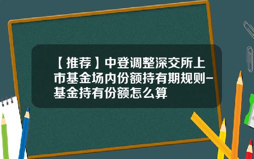 【推荐】中登调整深交所上市基金场内份额持有期规则-基金持有份额怎么算