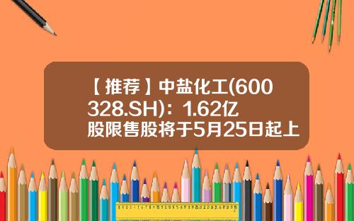 【推荐】中盐化工(600328.SH)：1.62亿股限售股将于5月25日起上市流通-中盐股份上市公司