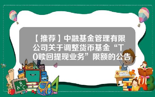 【推荐】中融基金管理有限公司关于调整货币基金“T+0赎回提现业务”限额的公告-货币基金管理办法