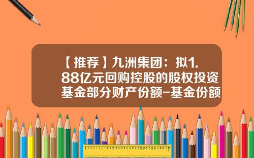 【推荐】九洲集团：拟1.88亿元回购控股的股权投资基金部分财产份额-基金份额回购