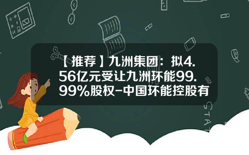 【推荐】九洲集团：拟4.56亿元受让九洲环能99.99%股权-中国环能控股有限公司