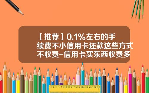 【推荐】0.1%左右的手续费不小信用卡还款这些方式不收费-信用卡买东西收费多少