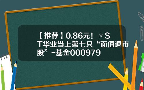 【推荐】0.86元！＊ST华业当上第七只“面值退市股”-基金000979