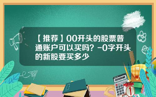 【推荐】00开头的股票普通账户可以买吗？-0字开头的新股要买多少