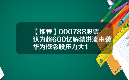 【推荐】000788股票认为超600亿解禁洪流来袭华为概念股压力大1