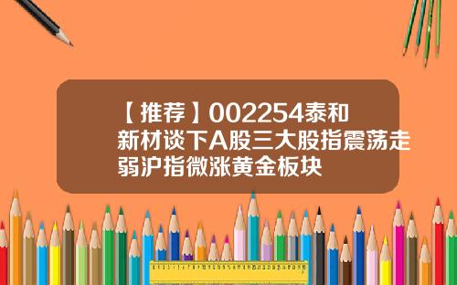 【推荐】002254泰和新材谈下A股三大股指震荡走弱沪指微涨黄金板块