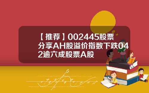 【推荐】002445股票分享AH股溢价指数下跌042逾六成股票A股