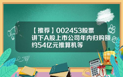 【推荐】002453股票讲下A股上市公司年内归购额约54亿元推算机等