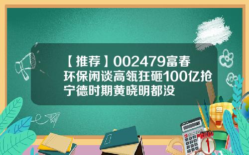 【推荐】002479富春环保闲谈高瓴狂砸100亿抢宁德时期黄晓明都没