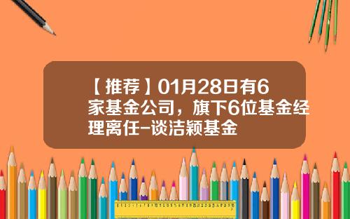 【推荐】01月28日有6家基金公司，旗下6位基金经理离任-谈洁颖基金