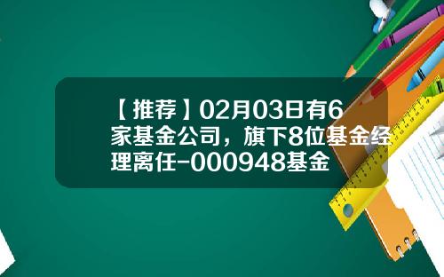 【推荐】02月03日有6家基金公司，旗下8位基金经理离任-000948基金