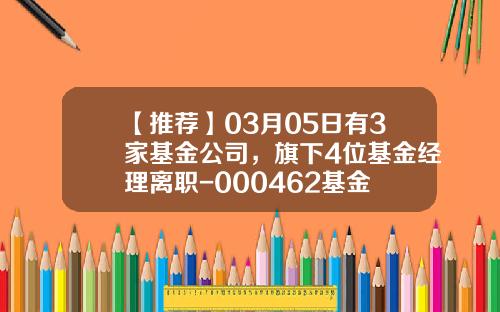 【推荐】03月05日有3家基金公司，旗下4位基金经理离职-000462基金