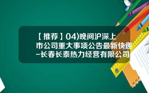【推荐】04)晚间沪深上市公司重大事项公告最新快递-长春长泰热力经营有限公司