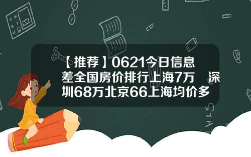 【推荐】0621今日信息差全国房价排行上海7万㎡深圳68万北京66上海均价多少