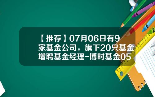 【推荐】07月06日有9家基金公司，旗下20只基金增聘基金经理-博时基金050001