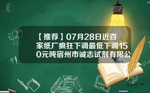 【推荐】07月28日近百家纸厂疯狂下调最低下调150元吨宿州市诚志试剂有限公司