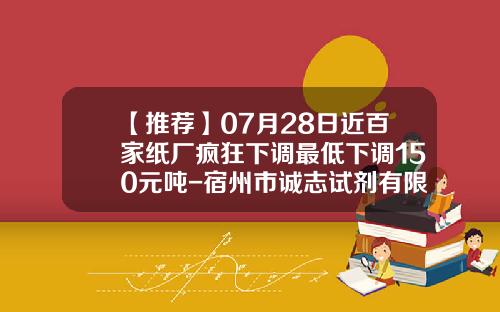 【推荐】07月28日近百家纸厂疯狂下调最低下调150元吨-宿州市诚志试剂有限公司