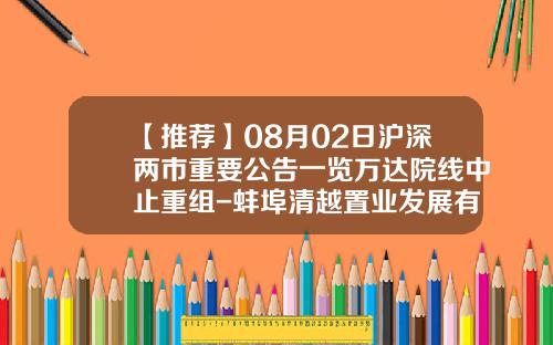 【推荐】08月02日沪深两市重要公告一览万达院线中止重组-蚌埠清越置业发展有限公司