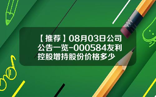 【推荐】08月03日公司公告一览-000584友利控股增持股份价格多少