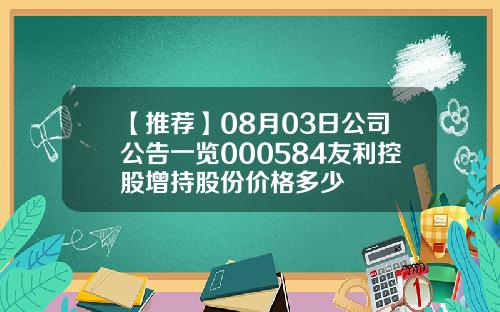 【推荐】08月03日公司公告一览000584友利控股增持股份价格多少