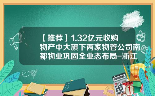 【推荐】1.32亿元收购物产中大旗下两家物管公司南都物业巩固全业态布局-浙江中大联合置业有限公司