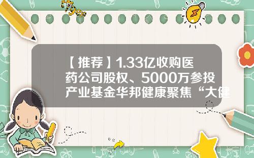 【推荐】1.33亿收购医药公司股权、5000万参投产业基金华邦健康聚焦“大健康”-浙江华邦药业有限公司