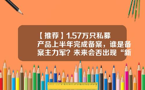 【推荐】1.57万只私募产品上半年完成备案，谁是备案主力军？未来会否出现“新常态化”？-安徽私募基金
