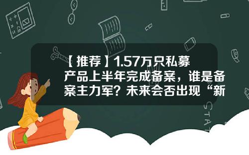 【推荐】1.57万只私募产品上半年完成备案，谁是备案主力军？未来会否出现“新常态化”？-明弘基金