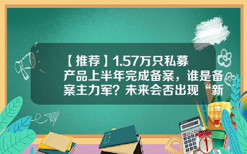 【推荐】1.57万只私募产品上半年完成备案，谁是备案主力军？未来会否出现“新常态化”？-私募基金分红
