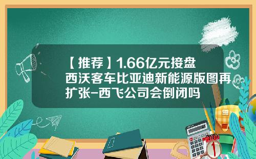【推荐】1.66亿元接盘西沃客车比亚迪新能源版图再扩张-西飞公司会倒闭吗